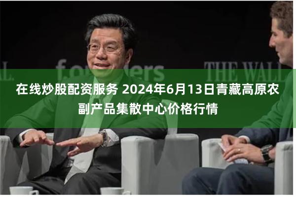 在线炒股配资服务 2024年6月13日青藏高原农副产品集散中心价格行情