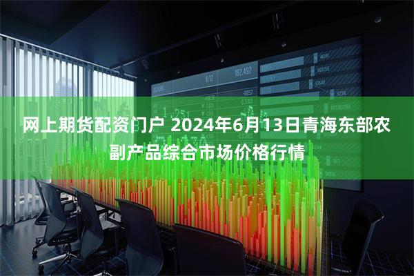 网上期货配资门户 2024年6月13日青海东部农副产品综合市场价格行情