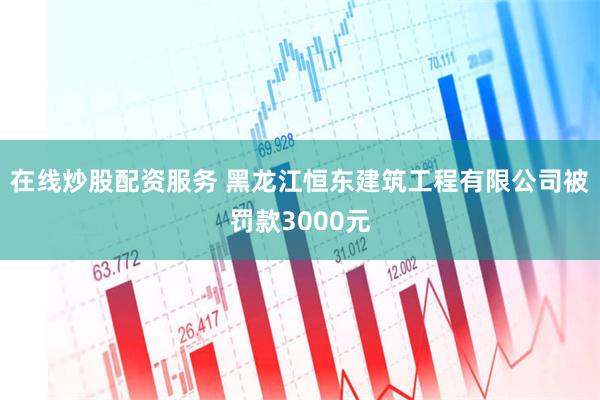 在线炒股配资服务 黑龙江恒东建筑工程有限公司被罚款3000元