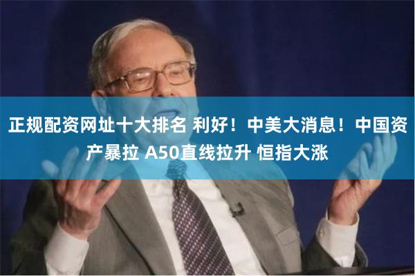 正规配资网址十大排名 利好！中美大消息！中国资产暴拉 A50直线拉升 恒指大涨