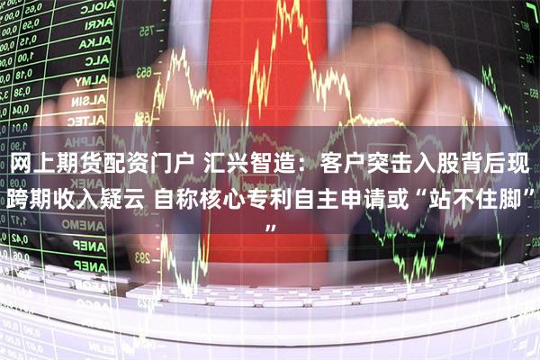 网上期货配资门户 汇兴智造：客户突击入股背后现跨期收入疑云 自称核心专利自主申请或“站不住脚”