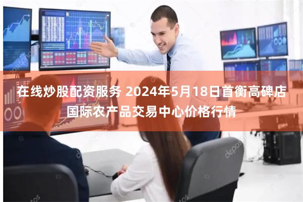 在线炒股配资服务 2024年5月18日首衡高碑店国际农产品交易中心价格行情