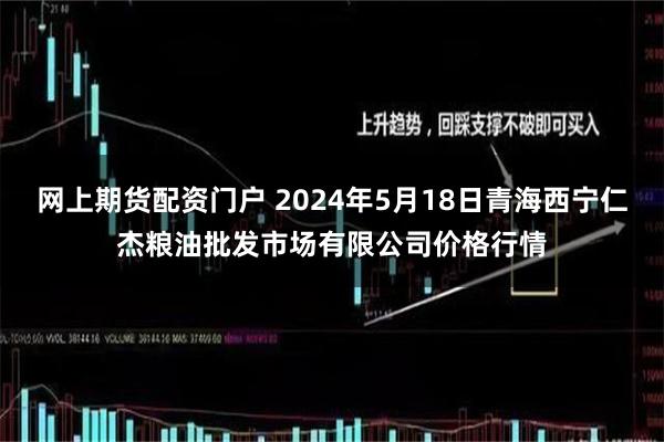 网上期货配资门户 2024年5月18日青海西宁仁杰粮油批发市场有限公司价格行情