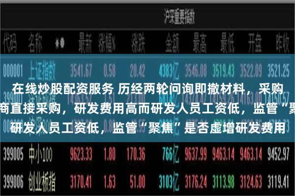 在线炒股配资服务 历经两轮问询即撤材料，采购全流程外协而非向制造商直接采购，研发费用高而研发人员工资低，监管“聚焦”是否虚增研发费用