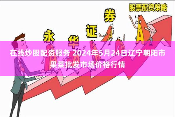 在线炒股配资服务 2024年5月24日辽宁朝阳市果菜批发市场价格行情