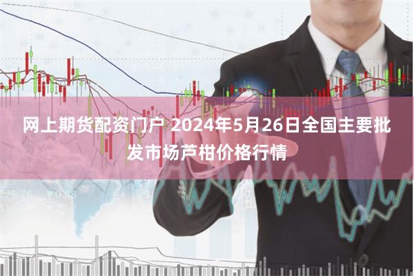 网上期货配资门户 2024年5月26日全国主要批发市场芦柑价格行情