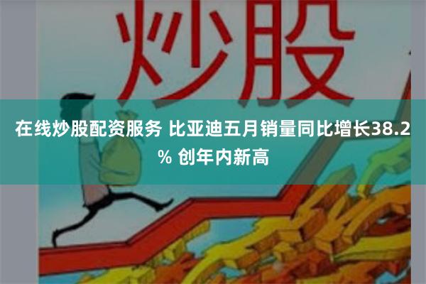 在线炒股配资服务 比亚迪五月销量同比增长38.2% 创年内新高