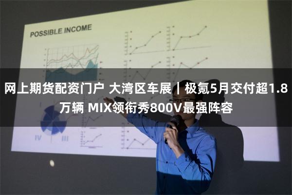 网上期货配资门户 大湾区车展｜极氪5月交付超1.8万辆 MIX领衔秀800V最强阵容