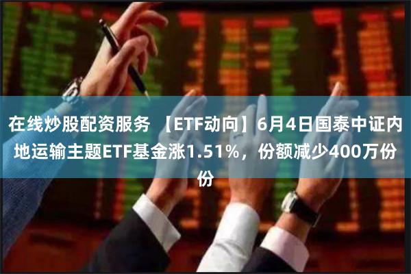 在线炒股配资服务 【ETF动向】6月4日国泰中证内地运输主题ETF基金涨1.51%，份额减少400万份