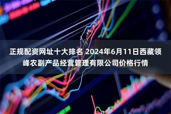 正规配资网址十大排名 2024年6月11日西藏领峰农副产品经营管理有限公司价格行情