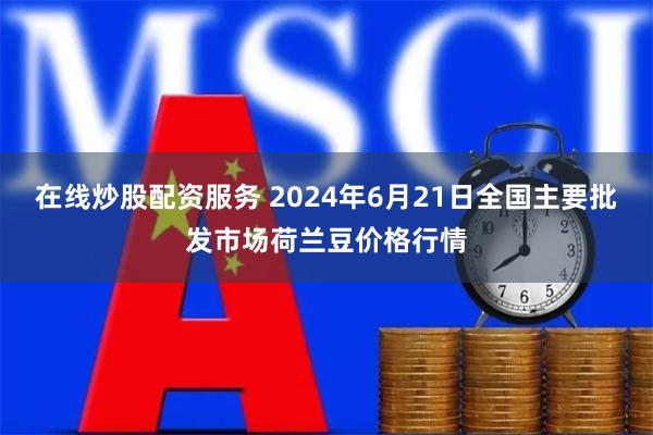 在线炒股配资服务 2024年6月21日全国主要批发市场荷兰豆价格行情