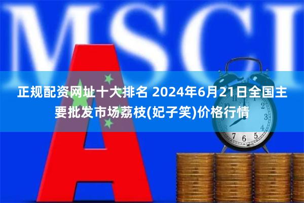 正规配资网址十大排名 2024年6月21日全国主要批发市场荔枝(妃子笑)价格行情