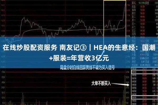 在线炒股配资服务 南友记③｜HEA的生意经：国潮+服装=年营收3亿元