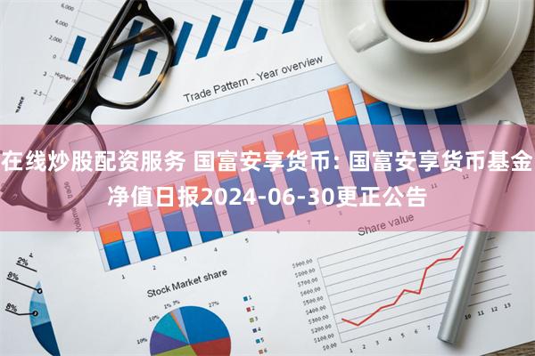 在线炒股配资服务 国富安享货币: 国富安享货币基金净值日报2024-06-30更正公告