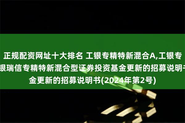 正规配资网址十大排名 工银专精特新混合A,工银专精特新混合C: 工银瑞信专精特新混合型证券投资基金更新的招募说明书(2024年第2号)