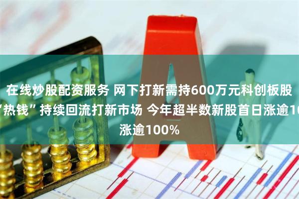 在线炒股配资服务 网下打新需持600万元科创板股票 “热钱”持续回流打新市场 今年超半数新股首日涨逾100%