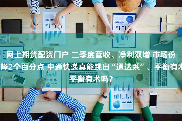 网上期货配资门户 二季度营收、净利双增 市场份额下降2个百分点 中通快递真能跳出“通达系”、平衡有术吗？