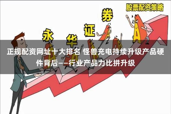 正规配资网址十大排名 怪兽充电持续升级产品硬件背后——行业产品力比拼升级