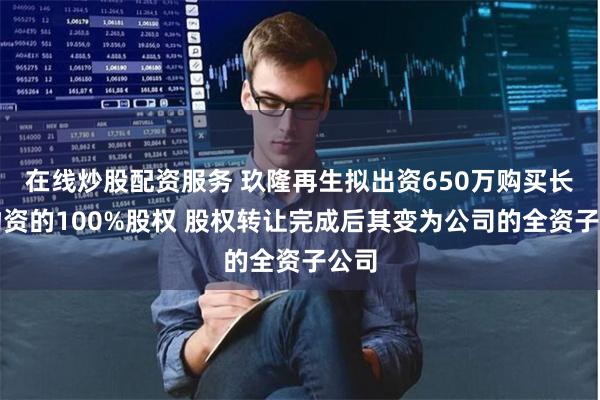 在线炒股配资服务 玖隆再生拟出资650万购买长润物资的100%股权 股权转让完成后其变为公司的全资子公司