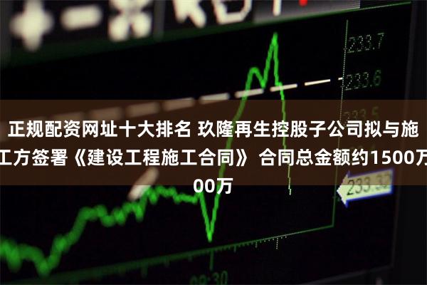 正规配资网址十大排名 玖隆再生控股子公司拟与施工方签署《建设工程施工合同》 合同总金额约1500万