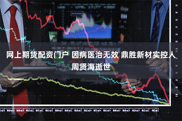 网上期货配资门户 因病医治无效 鼎胜新材实控人周贤海逝世