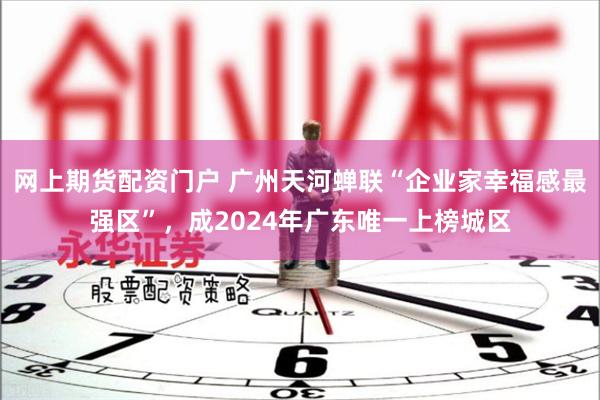 网上期货配资门户 广州天河蝉联“企业家幸福感最强区”，成2024年广东唯一上榜城区