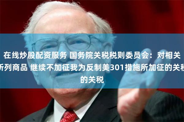 在线炒股配资服务 国务院关税税则委员会：对相关所列商品 继续不加征我为反制美301措施所加征的关税