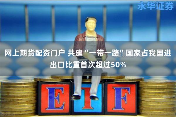 网上期货配资门户 共建“一带一路”国家占我国进出口比重首次超过50%