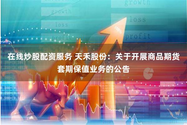 在线炒股配资服务 天禾股份：关于开展商品期货套期保值业务的公告