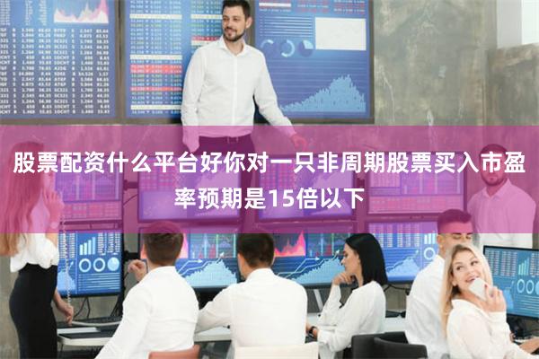 股票配资什么平台好你对一只非周期股票买入市盈率预期是15倍以下
