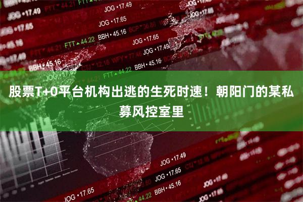 股票T+0平台机构出逃的生死时速！朝阳门的某私募风控室里