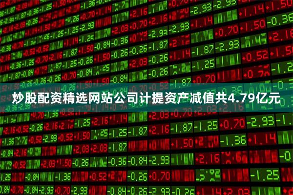 炒股配资精选网站公司计提资产减值共4.79亿元