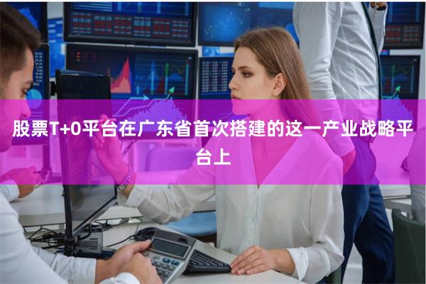 股票T+0平台在广东省首次搭建的这一产业战略平台上