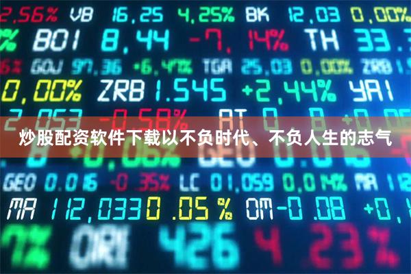 炒股配资软件下载以不负时代、不负人生的志气