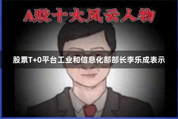 股票T+0平台工业和信息化部部长李乐成表示