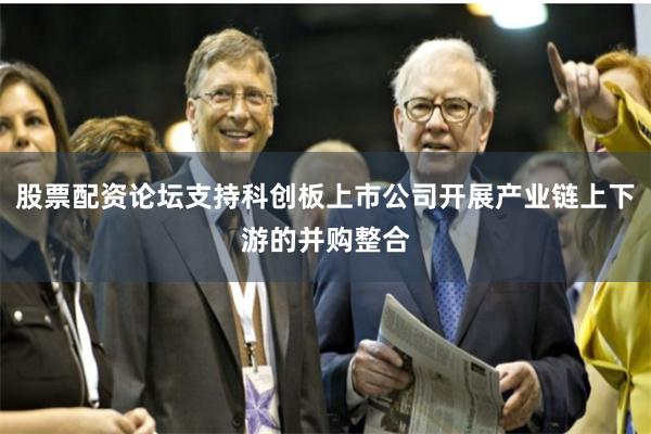 股票配资论坛支持科创板上市公司开展产业链上下游的并购整合